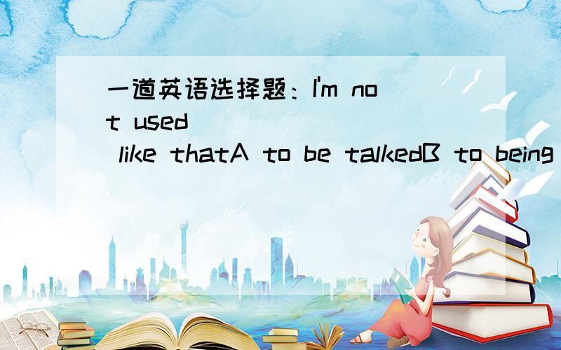 一道英语选择题：I'm not used _______ like thatA to be talkedB to being talkedC to being talked toD to be talked to