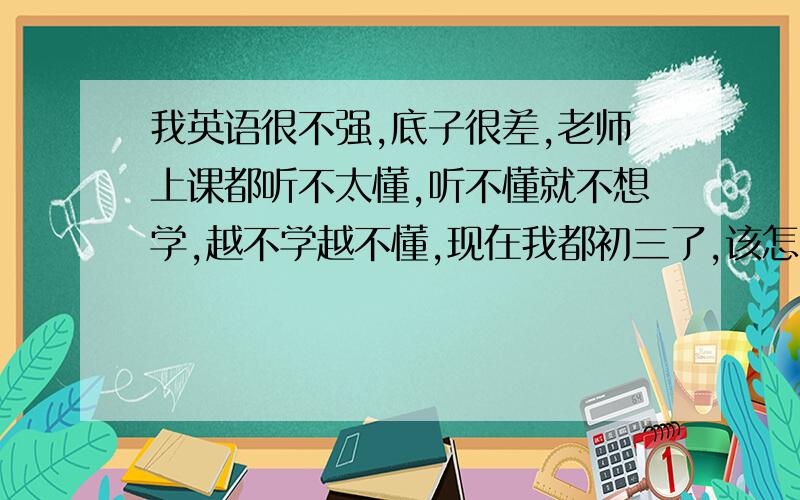 我英语很不强,底子很差,老师上课都听不太懂,听不懂就不想学,越不学越不懂,现在我都初三了,该怎么补