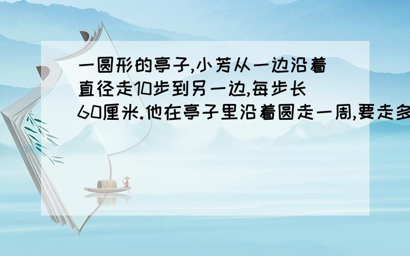 一圆形的亭子,小芳从一边沿着直径走10步到另一边,每步长60厘米.他在亭子里沿着圆走一周,要走多少米