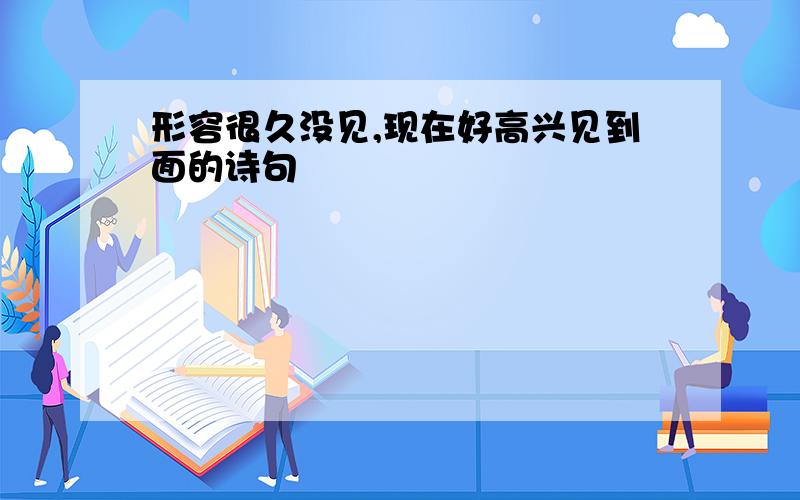 形容很久没见,现在好高兴见到面的诗句