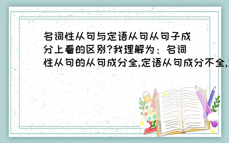 名词性从句与定语从句从句子成分上看的区别?我理解为：名词性从句的从句成分全,定语从句成分不全,定语从句就是引导词做一定成分,名词性从句引导词不参与从句的句子成分（what who which