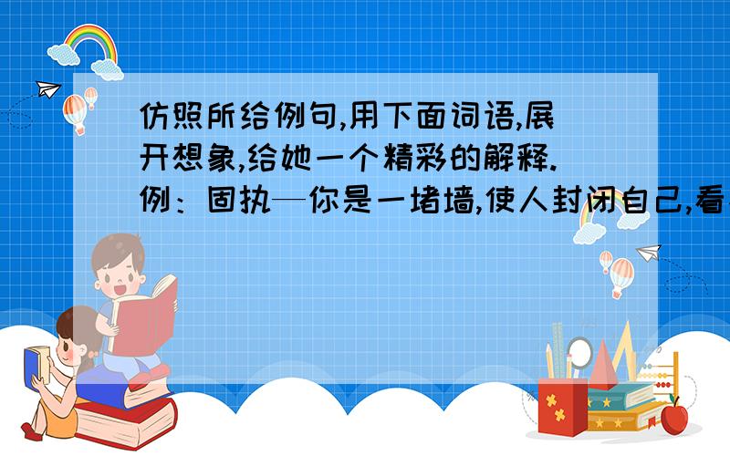 仿照所给例句,用下面词语,展开想象,给她一个精彩的解释.例：固执—你是一堵墙,使人封闭自己,看不清外面的世界.       蜡烛和宽容怎么写?