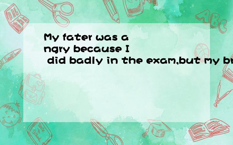 My fater was angry because I did badly in the exam,but my brother did even ( bad)