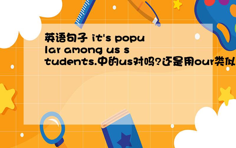 英语句子 it's popular among us students.中的us对吗?还是用our类似的介词结构,比如for,是for our students还是for us studentd?有劳详解,