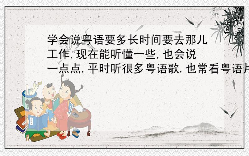 学会说粤语要多长时间要去那儿工作,现在能听懂一些,也会说一点点,平时听很多粤语歌,也常看粤语片.我这样的情况,到了当地要流利地说粤语,大概需要多长时间?没有老师教，就自己学呢？