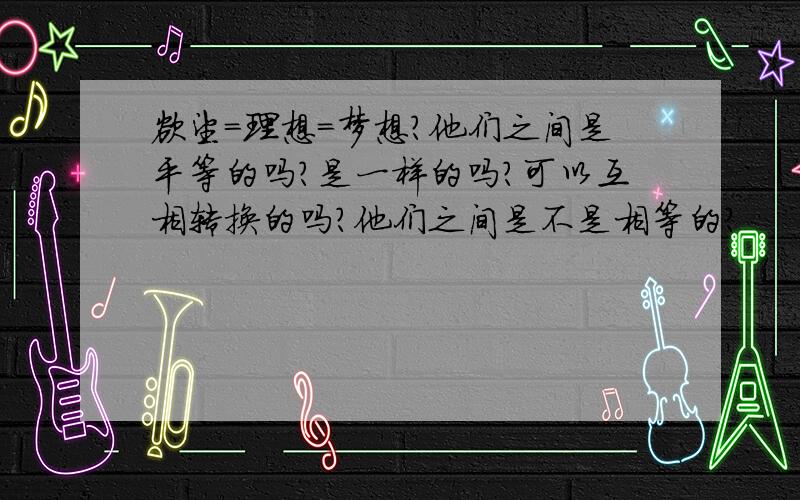 欲望=理想=梦想?他们之间是平等的吗?是一样的吗?可以互相转换的吗?他们之间是不是相等的?