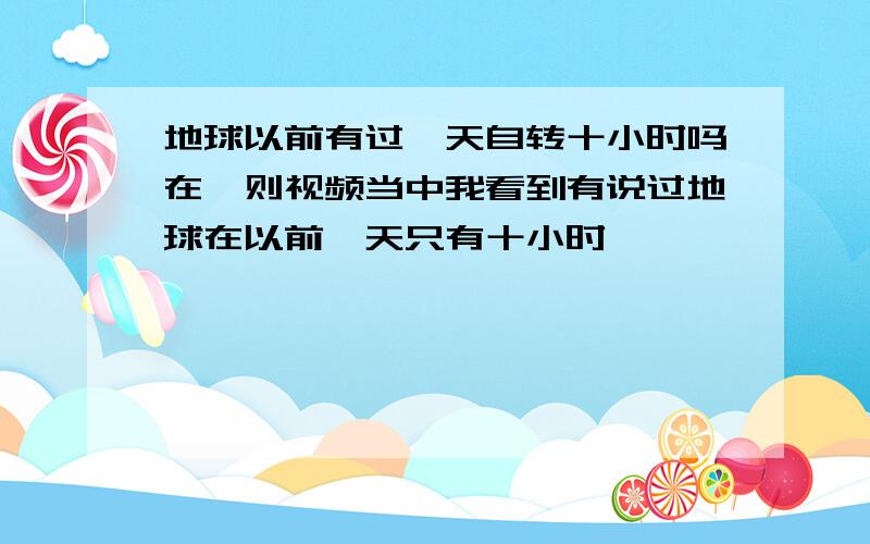 地球以前有过一天自转十小时吗在一则视频当中我看到有说过地球在以前一天只有十小时