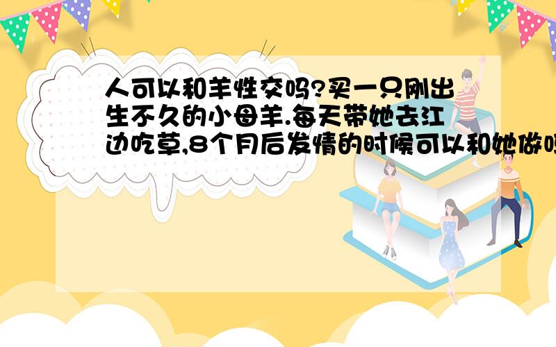 人可以和羊性交吗?买一只刚出生不久的小母羊.每天带她去江边吃草,8个月后发情的时候可以和她做吗?不是很帅,但是对女孩要求很高,找不到我心目中的女友.还是处男第一次我想慎重一点.不