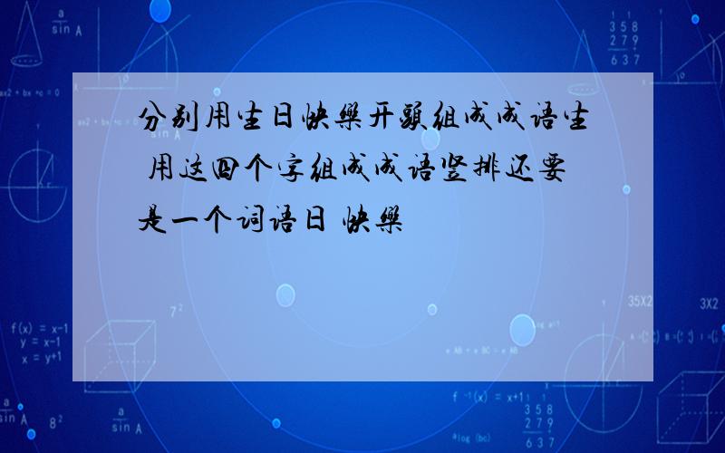 分别用生日快乐开头组成成语生 用这四个字组成成语竖排还要是一个词语日 快乐