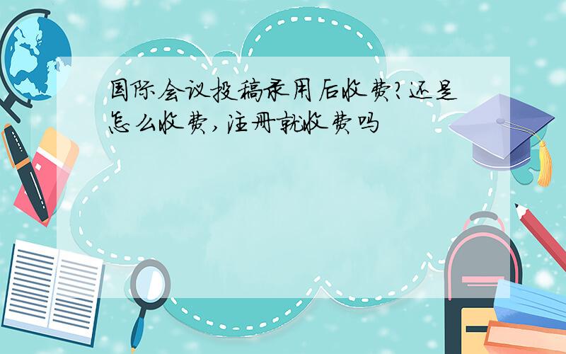 国际会议投稿录用后收费?还是怎么收费,注册就收费吗