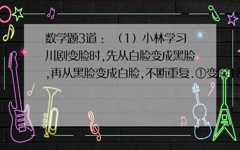 数学题3道： （1）小林学习川剧变脸时,先从白脸变成黑脸,再从黑脸变成白脸,不断重复.①变脸18次后小林是白脸还是黑脸,为什么?②变脸25次后小林是白脸还是黑脸,为什么?（2）幼儿园张老师