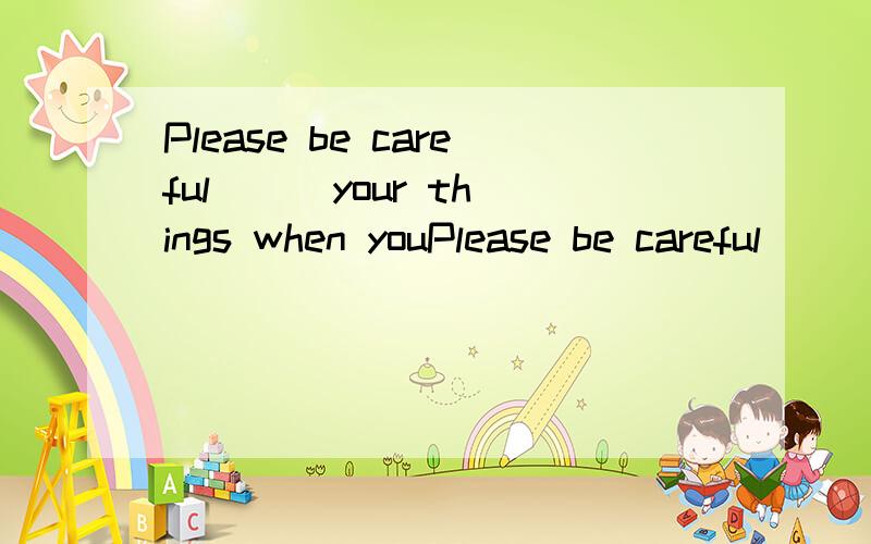 Please be careful ( )your things when youPlease be careful ( )your things when you get to the train station.A.to B.for C.with C.in