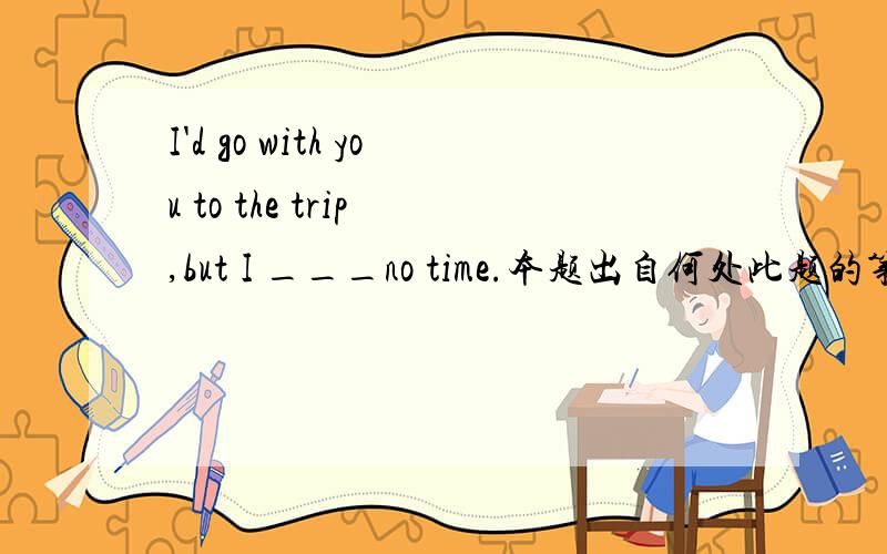 I'd go with you to the trip ,but I ___no time.本题出自何处此题的第一种语境应该是：If I had time now,(与现在的事实不相符的虚拟条件句)I would go with you,but I have no time now(现在的真实情况)，所以，我认