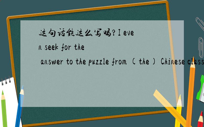 这句话能这么写吗?I even seek for the answer to the puzzle from (the) Chinese classical philosophy and (the) theories of religions.我甚至从中国哲学和宗教理论中去寻找这个难题的答案.两个括号加不加the?