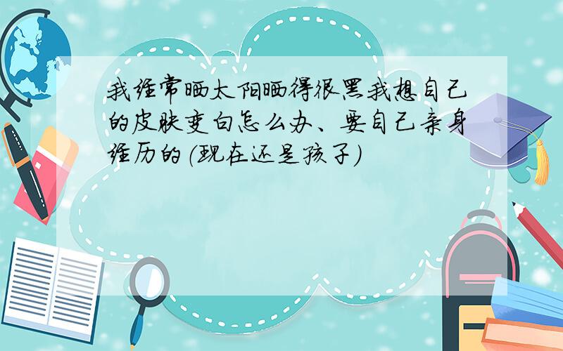 我经常晒太阳晒得很黑我想自己的皮肤变白怎么办、要自己亲身经历的（现在还是孩子）