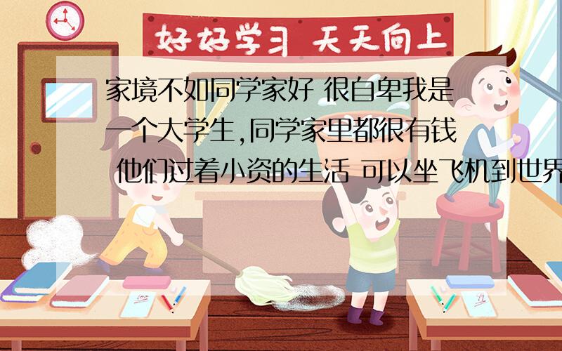 家境不如同学家好 很自卑我是一个大学生,同学家里都很有钱 他们过着小资的生活 可以坐飞机到世界各地旅游 家里有几套房子 父母工作体面 每个月有花不完的钱 经常出入高级的娱乐场所