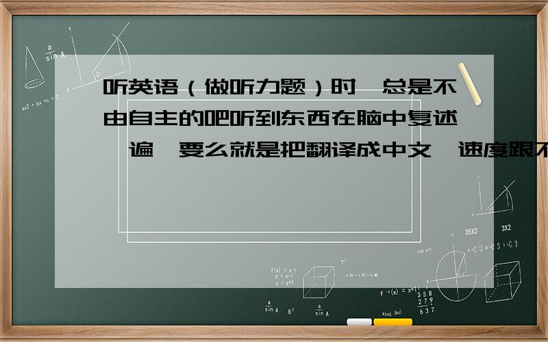 听英语（做听力题）时,总是不由自主的吧听到东西在脑中复述一遍,要么就是把翻译成中文,速度跟不上啊!在“不由自主的吧听到东西在脑中复述一遍”时或“翻译成中文”时,后面的一些话