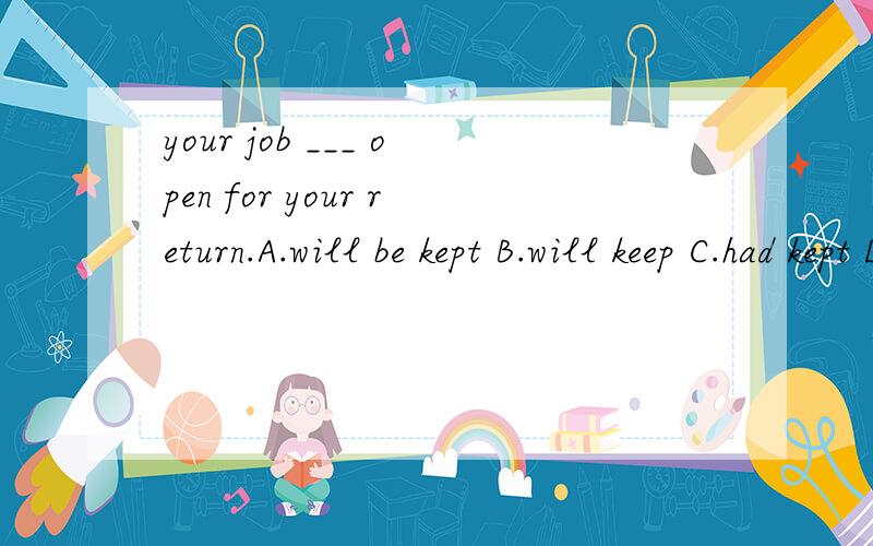 your job ___ open for your return.A.will be kept B.will keep C.had kept D.had been kept.为什么不能选B呢?keep作为系动词,后面不是可以加形容词吗?