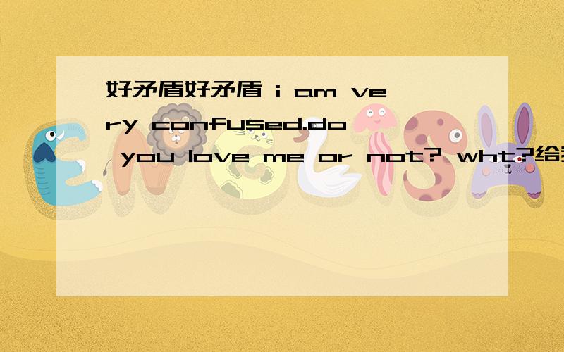 好矛盾好矛盾 i am very confused.do you love me or not? wht?给我个理由,你到底爱不爱我?