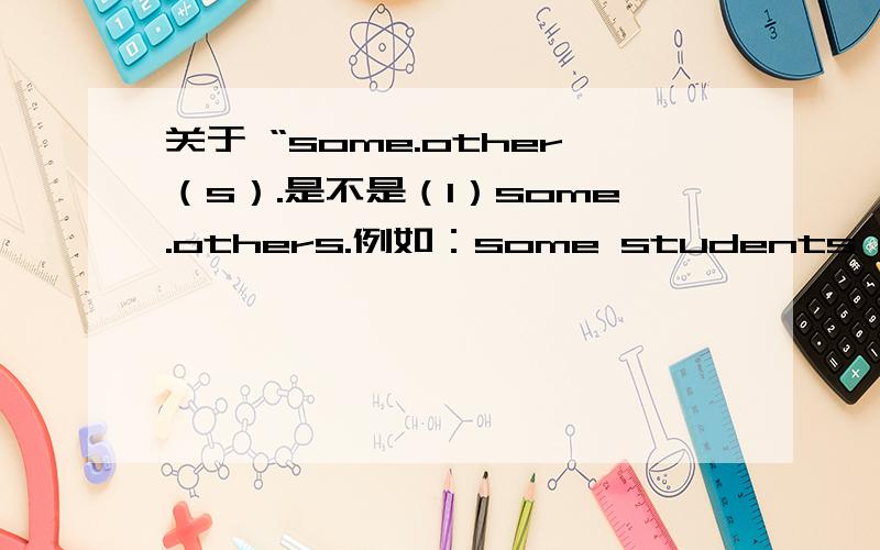 关于 “some.other（s）.是不是（1）some.others.例如：some students are boy ,others are girl.  (2)  some+可数名词复数  other+可数名词复数例如：some students are boy ,other students are girl.对不对?若不对请补充说明