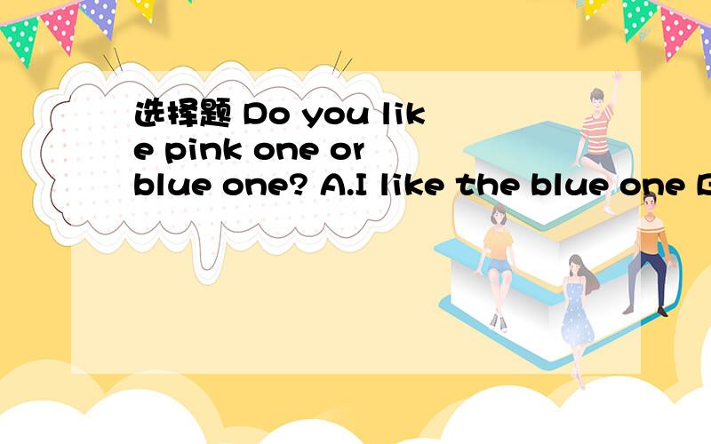 选择题 Do you like pink one or blue one? A.I like the blue one B.No,I don't