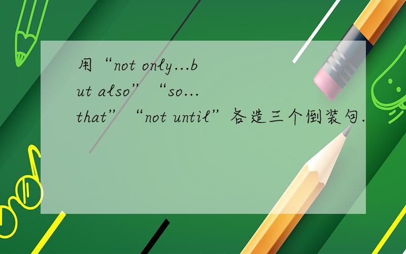 用“not only...but also”“so...that”“not until”各造三个倒装句.