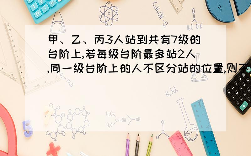 甲、乙、丙3人站到共有7级的台阶上,若每级台阶最多站2人,同一级台阶上的人不区分站的位置,则不同的站法种数是?由题意知本题需要分组解决,∵对于7个台阶上每一个只站一人有A73种；若有