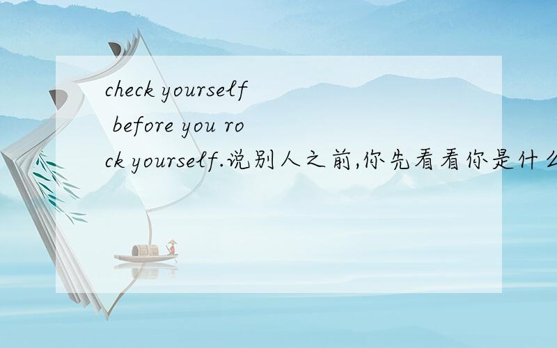 check yourself before you rock yourself.说别人之前,你先看看你是什么东西.是这个意思吗?