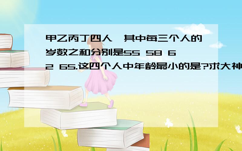 甲乙丙丁四人,其中每三个人的岁数之和分别是55 58 62 65.这四个人中年龄最小的是?求大神!在线等!