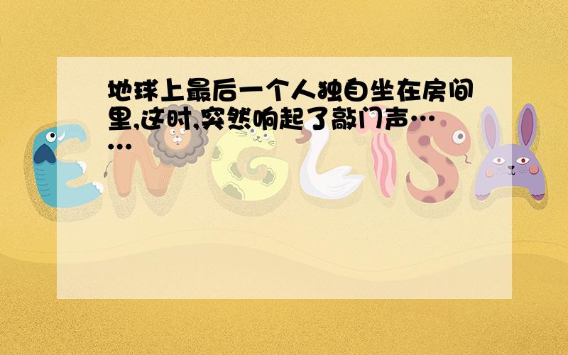 地球上最后一个人独自坐在房间里,这时,突然响起了敲门声……