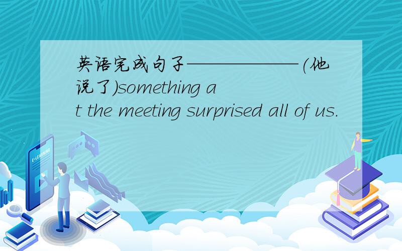 英语完成句子——————(他说了）something at the meeting surprised all of us.