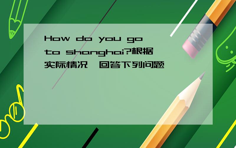 How do you go to shanghai?根据实际情况,回答下列问题