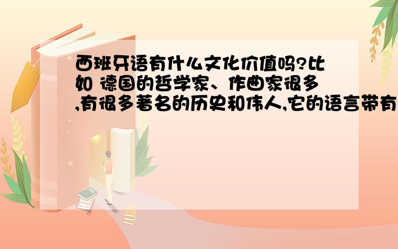 西班牙语有什么文化价值吗?比如 德国的哲学家、作曲家很多,有很多著名的历史和伟人,它的语言带有严谨、思辨的特色.文化价值很高 很明显德语很有学习的价值.我对西班牙知之甚少,可是