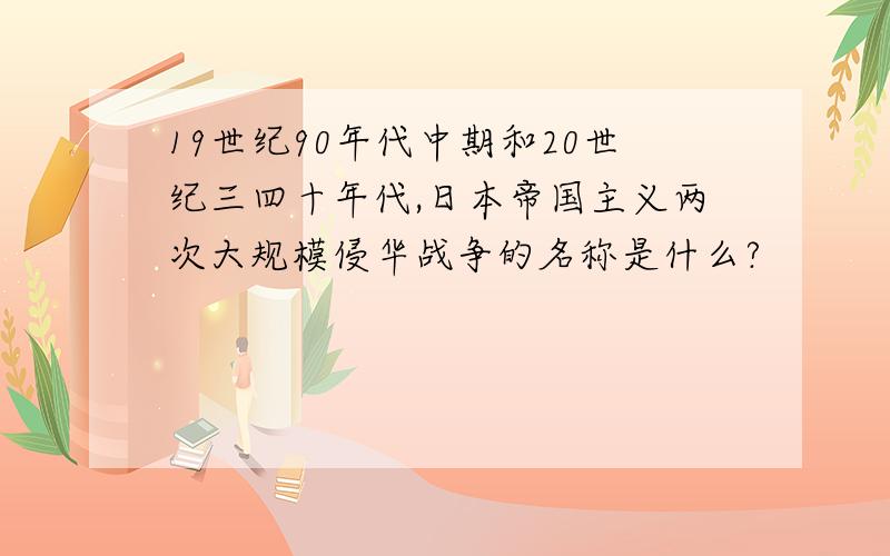 19世纪90年代中期和20世纪三四十年代,日本帝国主义两次大规模侵华战争的名称是什么?