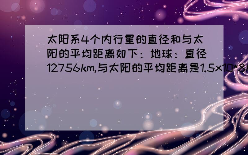 太阳系4个内行星的直径和与太阳的平均距离如下：地球：直径12756km,与太阳的平均距离是1.5x10*8km；金星：直径12104km,与太阳的平均距离是1.08*10^8km；火星：直径6794km,与太阳的平均距离是2.28*10