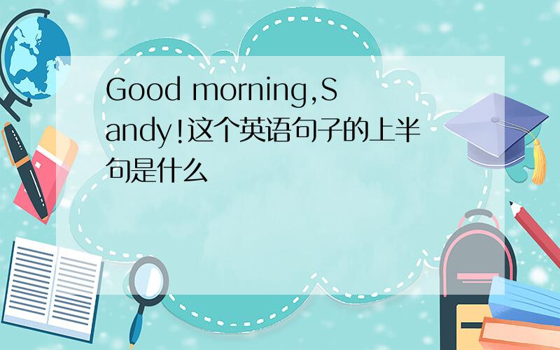 Good morning,Sandy!这个英语句子的上半句是什么