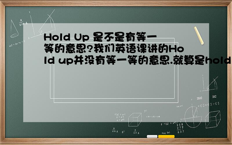 Hold Up 是不是有等一等的意思?我们英语课讲的Hold up并没有等一等的意思.就算是hold on 也只是在电话里说的“不要挂机,稍等”的意思但是我看很多电影里叫对方等一等的时候（不是讲电话）