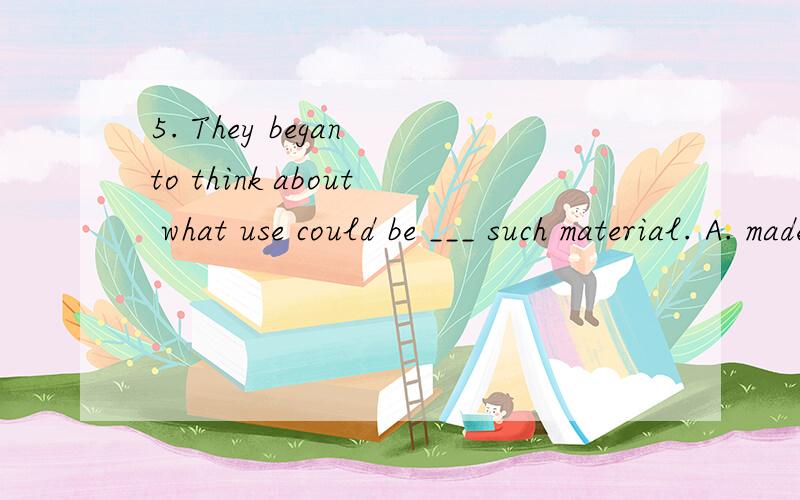 5. They began to think about what use could be ___ such material. A. made up B. made from C. made of D. made intoplease explain