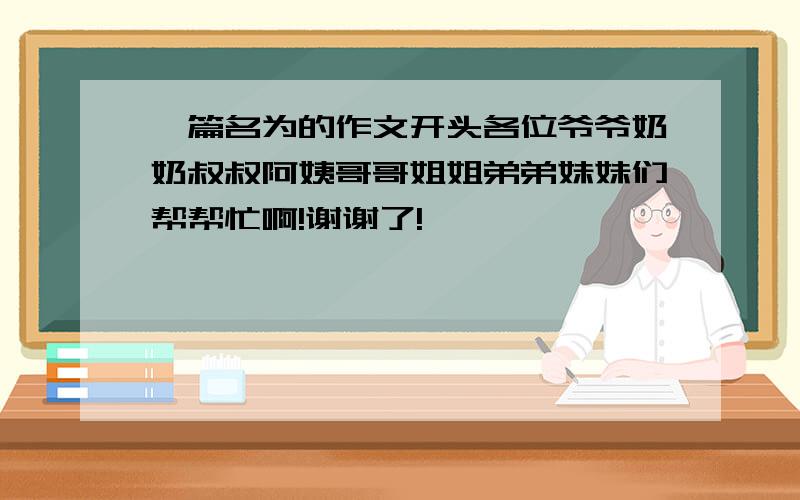 一篇名为的作文开头各位爷爷奶奶叔叔阿姨哥哥姐姐弟弟妹妹们帮帮忙啊!谢谢了!