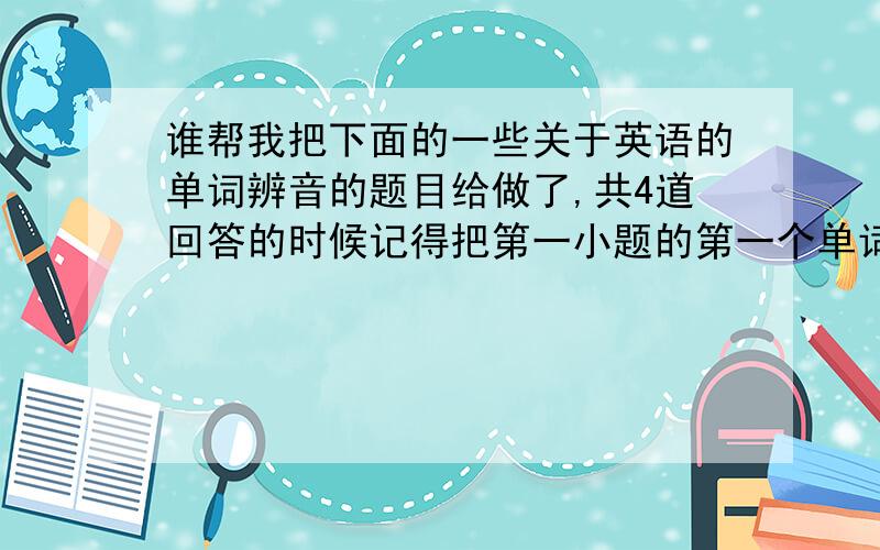 谁帮我把下面的一些关于英语的单词辨音的题目给做了,共4道回答的时候记得把第一小题的第一个单词写在答案的前面,那样的话我好分得清