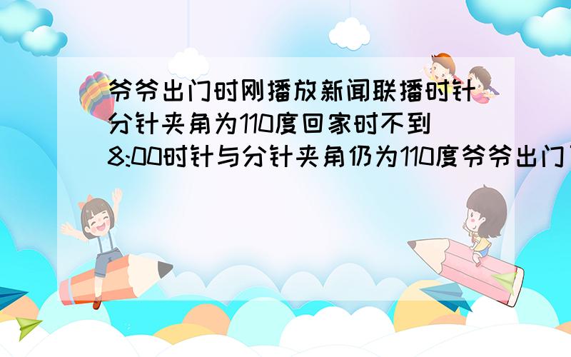 爷爷出门时刚播放新闻联播时针分针夹角为110度回家时不到8:00时针与分针夹角仍为110度爷爷出门了多长时间