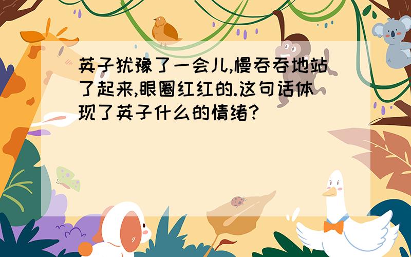 英子犹豫了一会儿,慢吞吞地站了起来,眼圈红红的.这句话体现了英子什么的情绪?