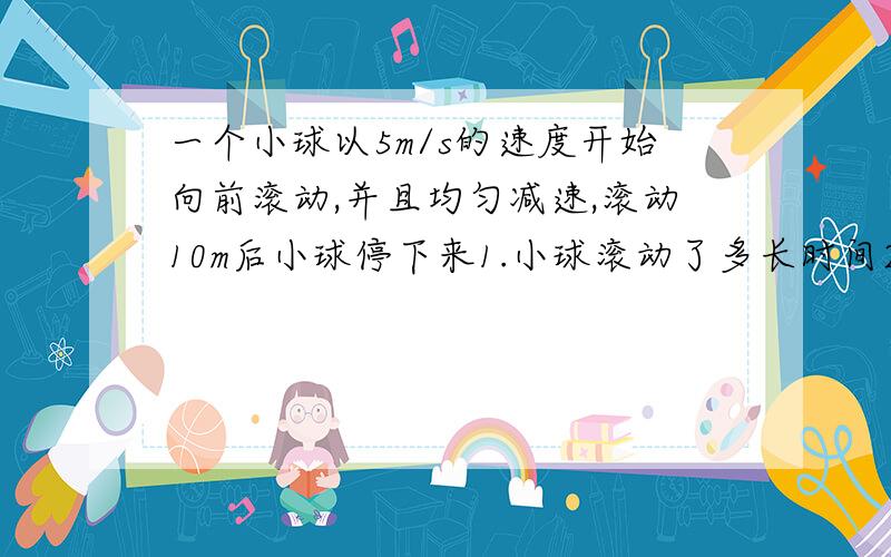 一个小球以5m/s的速度开始向前滚动,并且均匀减速,滚动10m后小球停下来1.小球滚动了多长时间2.平均每秒小球的运动速度减少多少3.小球滚动到5m时约用个多长时间如果您是数学老师或师长，