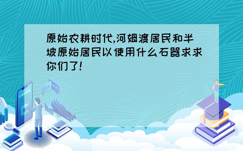 原始农耕时代,河姆渡居民和半坡原始居民以使用什么石器求求你们了!