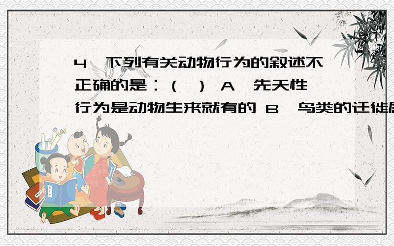 4、下列有关动物行为的叙述不正确的是：（ ） A、先天性行为是动物生来就有的 B、鸟类的迁徙属于学习行为C、蜘蛛结网属于先天性行为D、具有社会行为的蜜蜂能通过舞蹈通讯