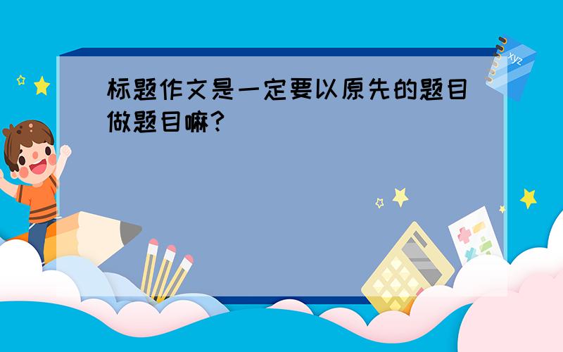 标题作文是一定要以原先的题目做题目嘛?