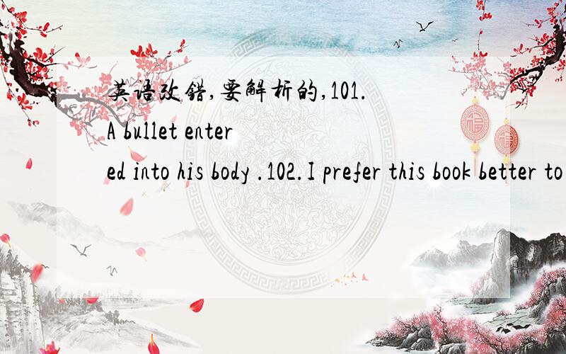 英语改错,要解析的,101.A bullet entered into his body .102.I prefer this book better to that one .103.I haven’t heard you clearly ,please repeat it again .104.She studies hard to improve his English better .105 .The weather turned out to be