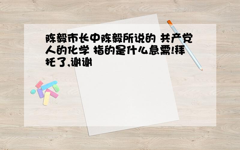 陈毅市长中陈毅所说的 共产党人的化学 指的是什么急需!拜托了,谢谢