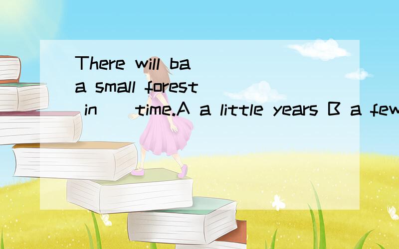 There will ba a small forest in _ time.A a little years B a few years C a few year's D a littleyears‘