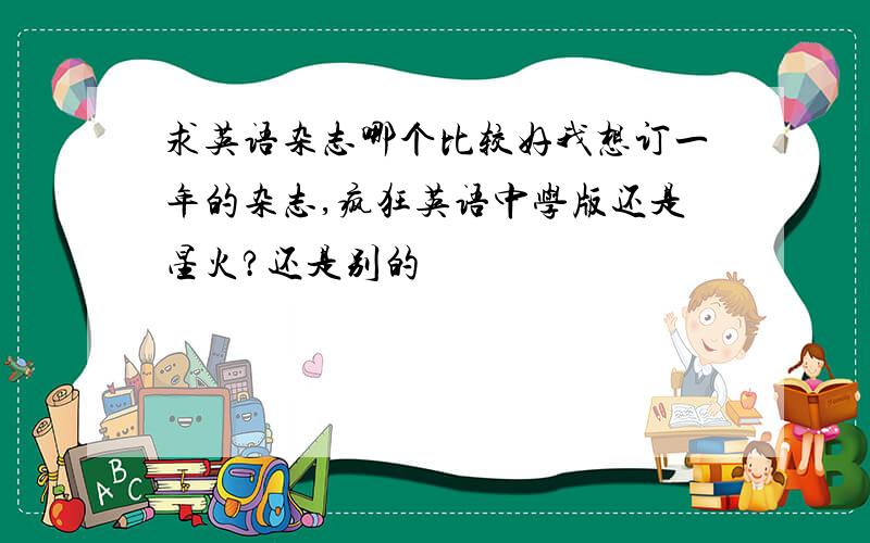 求英语杂志哪个比较好我想订一年的杂志,疯狂英语中学版还是星火?还是别的